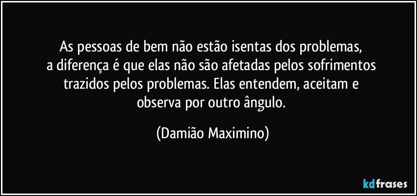 As pessoas de bem não estão isentas dos problemas, 
a diferença é que elas não são afetadas pelos sofrimentos 
trazidos pelos problemas. Elas entendem, aceitam e 
observa por outro ângulo. (Damião Maximino)