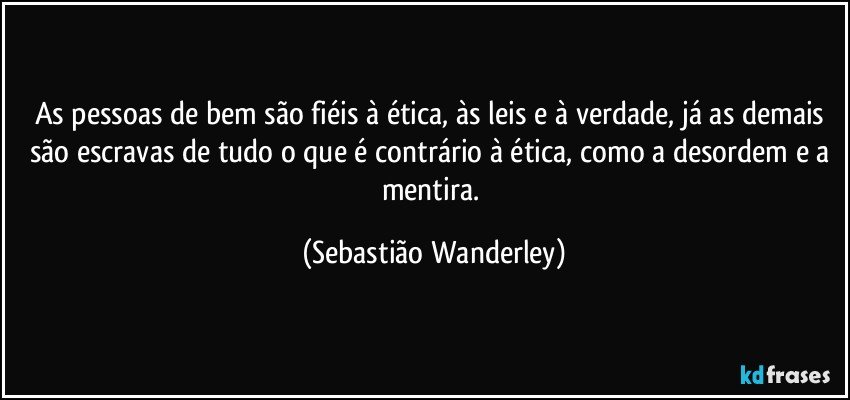 As pessoas de bem são fiéis à ética, às leis e à verdade, já as demais são escravas de tudo o que é contrário à ética, como a desordem e a mentira. (Sebastião Wanderley)