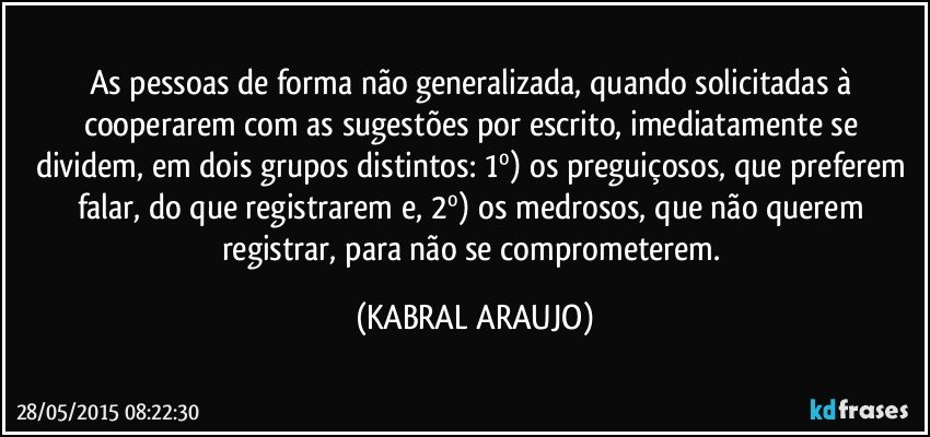 As pessoas de forma não generalizada, quando solicitadas à cooperarem com as sugestões por escrito, imediatamente se dividem, em dois grupos distintos: 1º) os preguiçosos, que preferem falar, do que registrarem e, 2º) os medrosos, que não querem registrar, para não se comprometerem. (KABRAL ARAUJO)