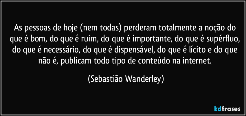 As pessoas de hoje (nem todas) perderam totalmente a noção do que é bom, do que é ruim, do que é importante, do que é supérfluo, do que é necessário, do que é dispensável, do que é lícito e do que não é, publicam todo tipo de conteúdo na internet. (Sebastião Wanderley)