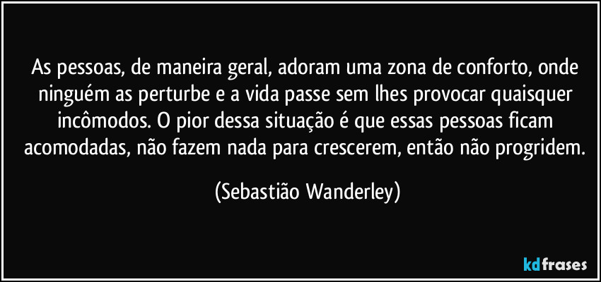 As pessoas, de maneira geral, adoram uma zona de conforto, onde ninguém as perturbe e a vida passe sem lhes provocar quaisquer incômodos. O pior dessa situação é que essas pessoas ficam acomodadas, não fazem nada para crescerem, então não progridem. (Sebastião Wanderley)