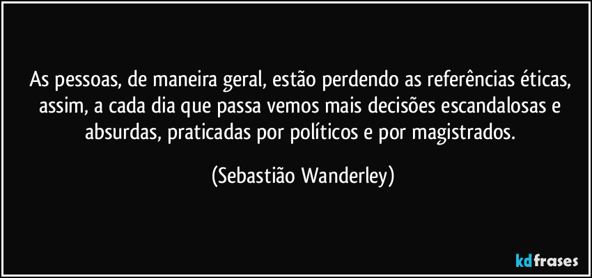 As pessoas, de maneira geral, estão perdendo as referências éticas, assim, a cada dia que passa vemos mais decisões escandalosas e absurdas, praticadas por políticos e por magistrados. (Sebastião Wanderley)