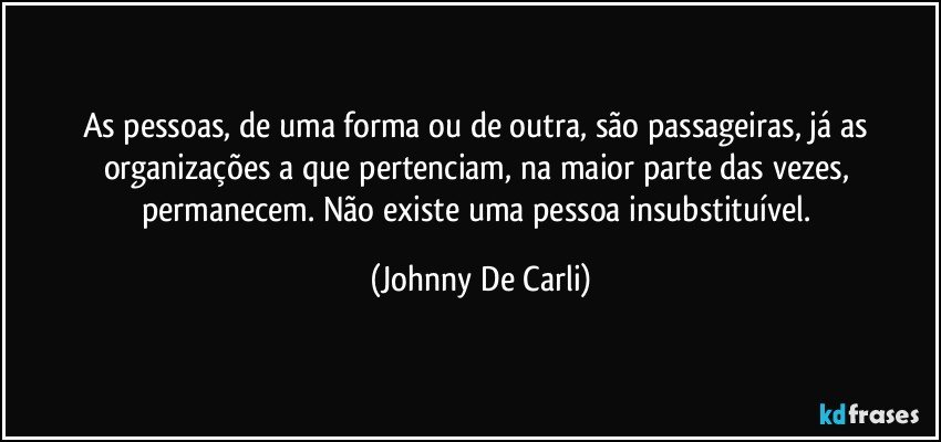 As pessoas, de uma forma ou de outra, são passageiras, já as organizações a que pertenciam, na maior parte das vezes, permanecem. Não existe uma pessoa insubstituível. (Johnny De Carli)