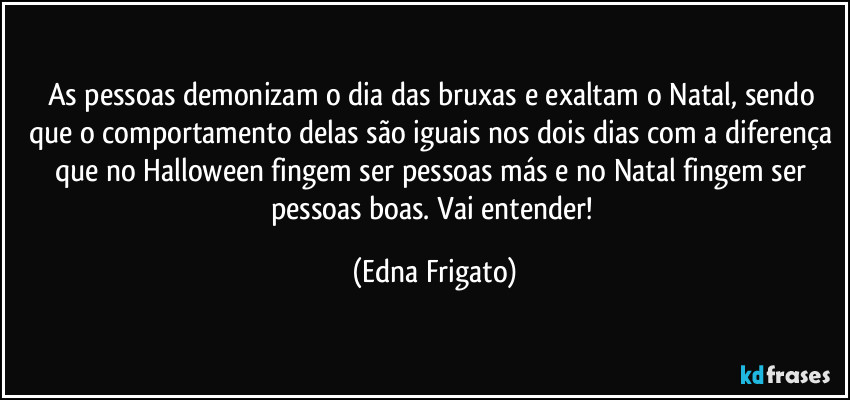 As pessoas demonizam o dia das bruxas e exaltam o Natal, sendo que o comportamento delas são iguais nos dois dias com a diferença que no Halloween fingem ser pessoas más e no Natal fingem ser pessoas boas. Vai entender! (Edna Frigato)