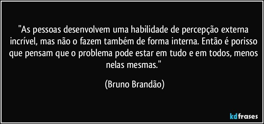 "As pessoas desenvolvem uma habilidade de percepção externa  incrível, mas não o fazem também de forma interna. Então é porisso que pensam que o problema pode estar em tudo e em todos, menos nelas mesmas." (Bruno Brandão)