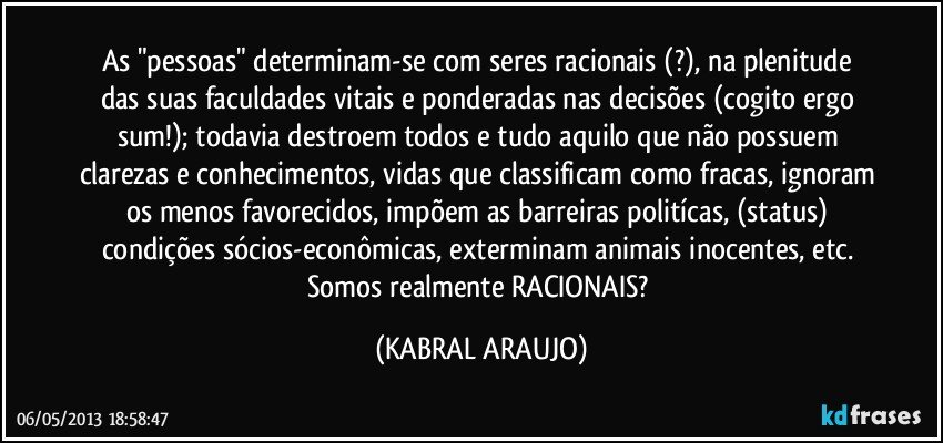 As "pessoas" determinam-se com seres racionais (?), na plenitude das suas faculdades vitais e ponderadas nas decisões (cogito ergo sum!); todavia destroem todos e tudo aquilo que não possuem clarezas e conhecimentos, vidas que classificam como fracas, ignoram os menos favorecidos, impõem as barreiras politícas, (status) condições sócios-econômicas, exterminam animais inocentes, etc. Somos realmente RACIONAIS? (KABRAL ARAUJO)