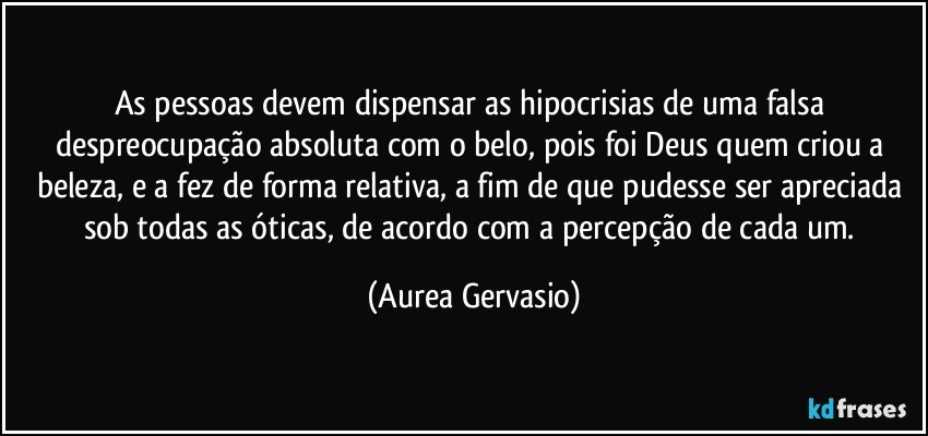 As pessoas devem dispensar as hipocrisias de uma falsa despreocupação absoluta com o belo, pois foi Deus quem criou a beleza, e a fez de forma relativa, a fim de que pudesse ser apreciada sob todas as óticas, de acordo com a percepção de cada um. (Aurea Gervasio)