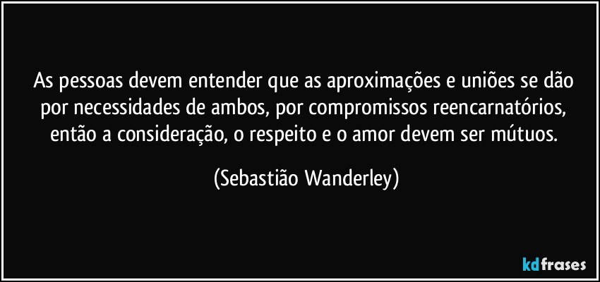 As pessoas devem entender que as aproximações e uniões se dão por necessidades de ambos, por compromissos reencarnatórios, então a consideração, o respeito e o amor devem ser mútuos. (Sebastião Wanderley)
