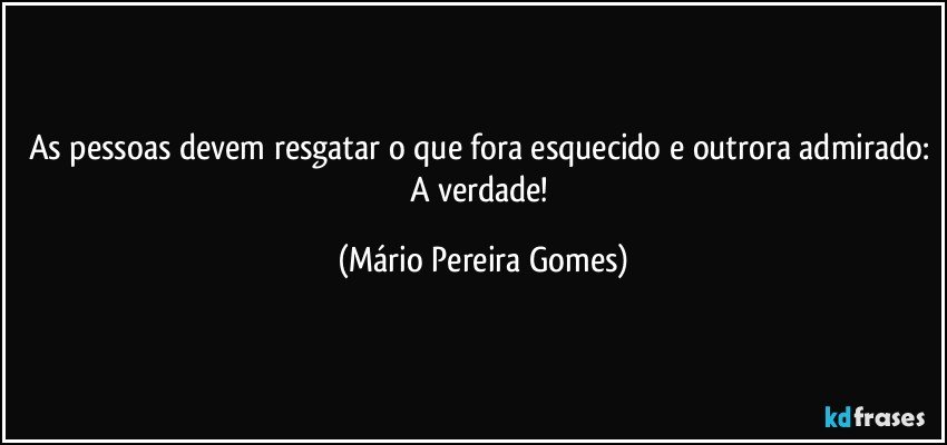 As pessoas devem resgatar o que fora esquecido e outrora admirado: A verdade! (Mário Pereira Gomes)