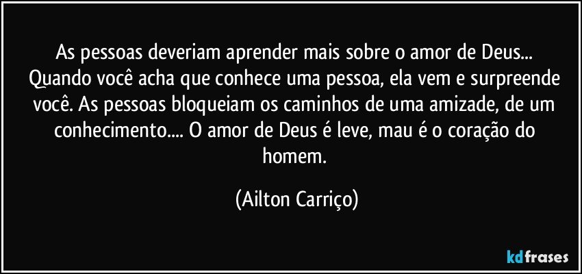 As  pessoas deveriam aprender mais  sobre o amor de Deus... Quando você acha que conhece uma pessoa, ela  vem  e surpreende você. As pessoas bloqueiam os caminhos de uma amizade, de um conhecimento... O amor  de Deus é leve, mau é o coração do homem. (Ailton Carriço)