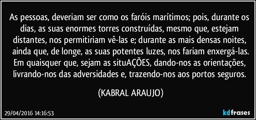 As pessoas, deveriam ser como os faróis marítimos; pois, durante os dias, as suas enormes torres construídas, mesmo que, estejam distantes, nos permitiriam vê-las e; durante as mais densas noites, ainda que, de longe, as suas potentes luzes, nos fariam enxergá-las.
Em quaisquer que, sejam as situAÇÕES, dando-nos as orientações, livrando-nos das adversidades e, trazendo-nos aos portos seguros. (KABRAL ARAUJO)
