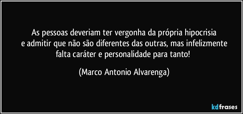 As pessoas deveriam ter vergonha da própria hipocrisia
e admitir que não são diferentes das outras, mas infelizmente
falta caráter e personalidade para tanto! (Marco Antonio Alvarenga)