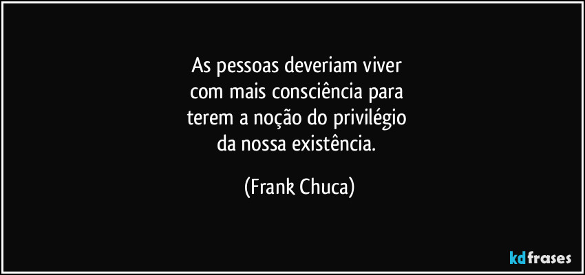 As pessoas deveriam viver 
com mais consciência para 
terem a noção do privilégio 
da nossa existência. (Frank Chuca)