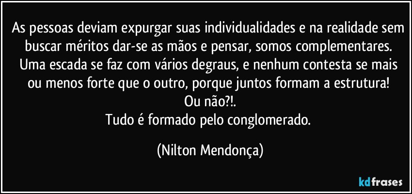 As pessoas deviam expurgar suas individualidades e na realidade sem buscar méritos dar-se as mãos e pensar, somos complementares. 
Uma escada se faz com vários degraus, e nenhum contesta se mais ou menos forte que o outro, porque juntos formam a estrutura!  
Ou não?!.
Tudo é formado pelo conglomerado. (Nilton Mendonça)