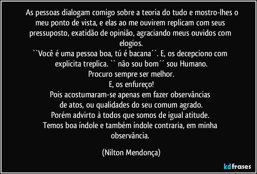 ⁠⁠As pessoas dialogam comigo sobre a teoria do tudo e mostro-lhes o meu ponto de vista, e elas ao me ouvirem replicam com seus pressuposto, exatidão de opinião, agraciando meus ouvidos com elogios.
``Você é uma pessoa boa, tú é bacana´´. E, os decepciono com explicita treplica. `` não sou bom´´ sou Humano.
Procuro sempre ser melhor.
E, os enfureço!
Pois acostumaram-se apenas em fazer observâncias 
de atos, ou qualidades do seu comum agrado.
Porém advirto à todos que somos de igual atitude. 
Temos boa índole e também índole contraria, em minha  observância. (Nilton Mendonça)