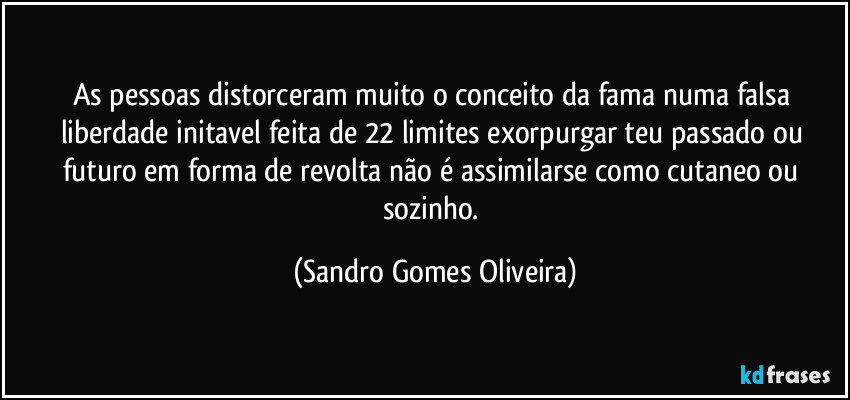 As pessoas distorceram muito o conceito da fama numa falsa liberdade initavel feita de 22 limites exorpurgar teu passado ou futuro em forma de revolta não é assimilarse como cutaneo ou sozinho. (Sandro Gomes Oliveira)