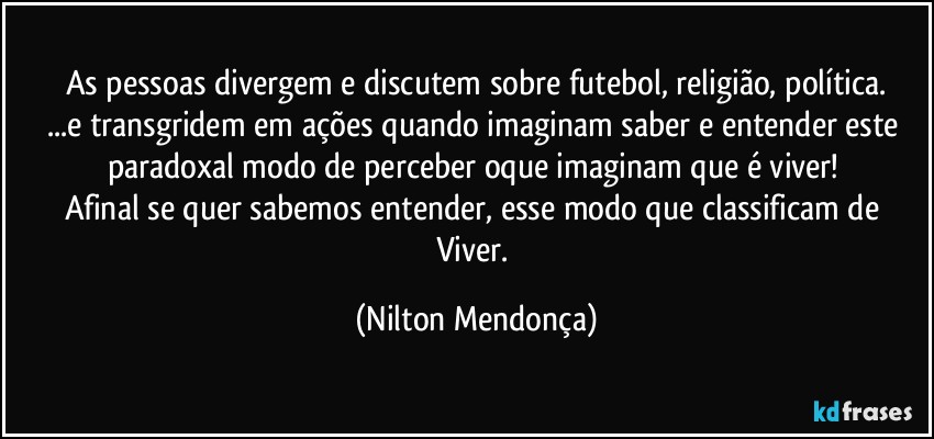 As pessoas divergem e discutem sobre futebol, religião, política.
...e transgridem em ações quando imaginam saber e entender este paradoxal modo de perceber oque imaginam que é viver! 
Afinal se quer sabemos entender, esse modo que classificam de Viver. (Nilton Mendonça)