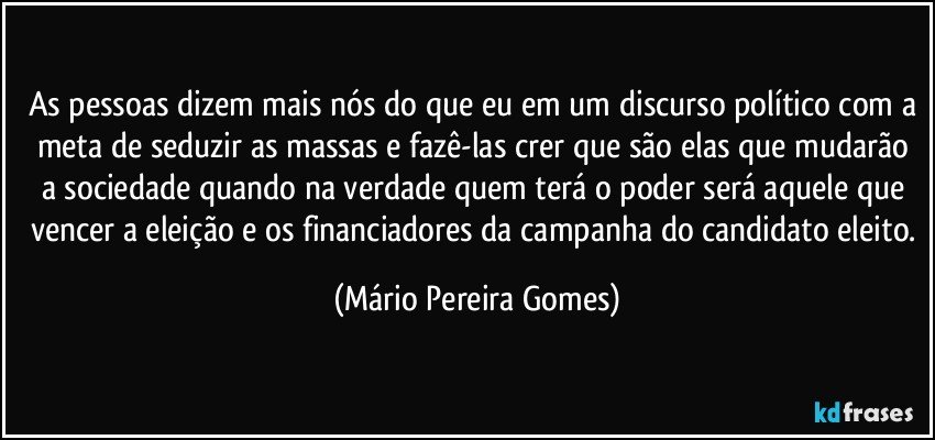 As pessoas dizem mais nós do que eu em um discurso político com a meta de seduzir as massas e fazê-las crer que são elas que mudarão a sociedade quando na verdade quem terá o poder será aquele que vencer a eleição e os financiadores da campanha do candidato eleito. (Mário Pereira Gomes)