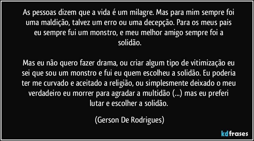 As pessoas dizem que a vida é um milagre. Mas para mim sempre foi uma maldição, talvez um erro ou uma decepção. Para os meus pais eu sempre fui um monstro, e meu melhor amigo sempre foi a solidão.

Mas eu não quero fazer drama, ou criar algum tipo de vitimização eu sei que sou um monstro e fui eu quem escolheu a solidão. Eu poderia ter me curvado e aceitado a religião, ou simplesmente deixado o meu verdadeiro eu morrer para agradar a multidão (...) mas eu preferi lutar e escolher a solidão. (Gerson De Rodrigues)