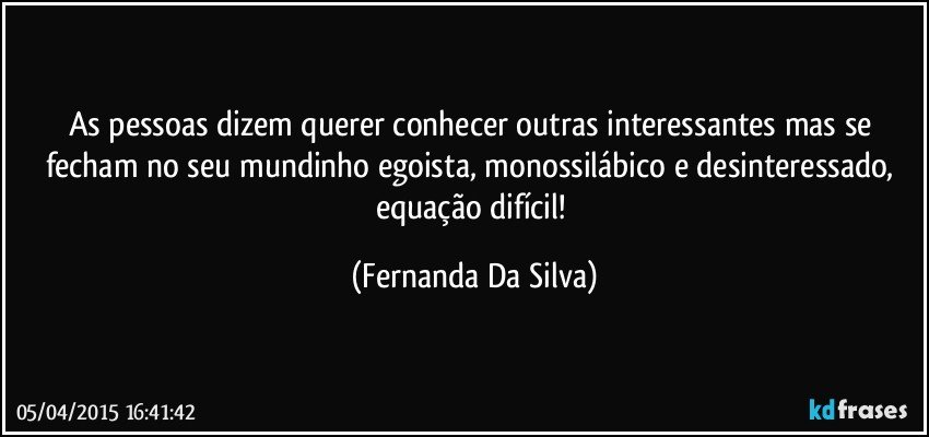 As pessoas dizem querer conhecer outras interessantes mas se fecham no seu mundinho egoista, monossilábico e desinteressado, equação difícil! (Fernanda Da Silva)