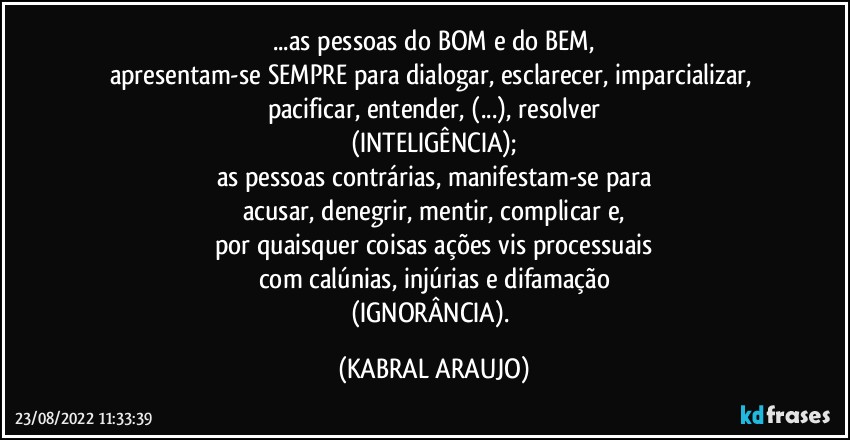 ...as pessoas do BOM e do BEM,
apresentam-se SEMPRE para dialogar, esclarecer, imparcializar, pacificar, entender, (...), resolver
(INTELIGÊNCIA);
as pessoas contrárias, manifestam-se para
acusar, denegrir, mentir, complicar e,
por quaisquer coisas ações vis processuais
com calúnias, injúrias e difamação
(IGNORÂNCIA). (KABRAL ARAUJO)