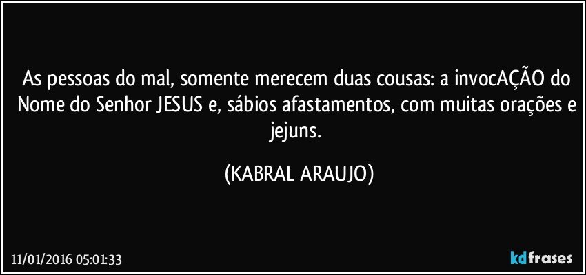 As pessoas do mal, somente merecem duas cousas: a invocAÇÃO do Nome do Senhor JESUS e, sábios afastamentos, com muitas orações e jejuns. (KABRAL ARAUJO)