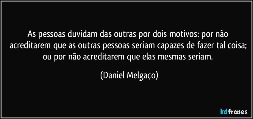 As pessoas duvidam das outras por dois motivos: por não acreditarem que as outras pessoas seriam capazes de fazer tal coisa; ou por não acreditarem que elas mesmas seriam. (Daniel Melgaço)