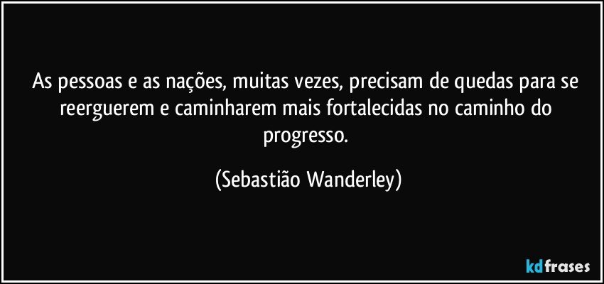 As pessoas e as nações, muitas vezes, precisam de quedas para se reerguerem e caminharem mais fortalecidas no caminho do progresso. (Sebastião Wanderley)