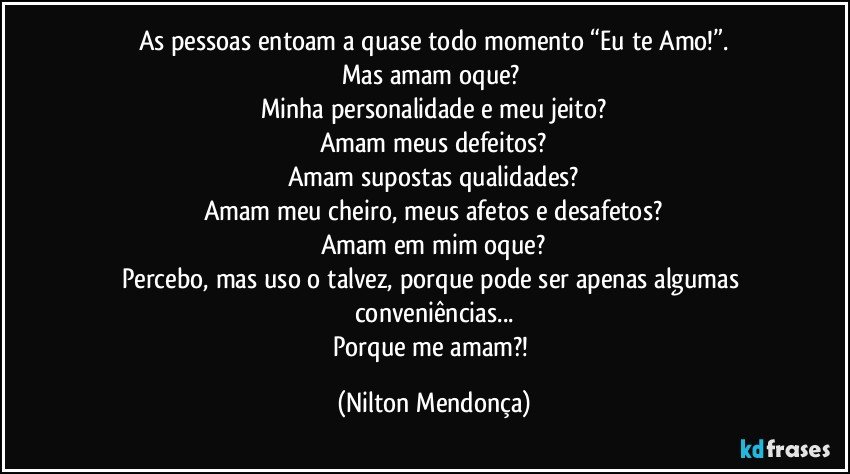 As pessoas entoam a quase todo momento “Eu te Amo!”.
Mas amam oque? 
Minha personalidade e meu jeito?
Amam meus defeitos?
Amam supostas qualidades?
Amam meu cheiro, meus afetos e desafetos?
Amam em mim oque?
Percebo, mas uso o talvez, porque pode ser apenas algumas conveniências...
Porque me amam?! (Nilton Mendonça)