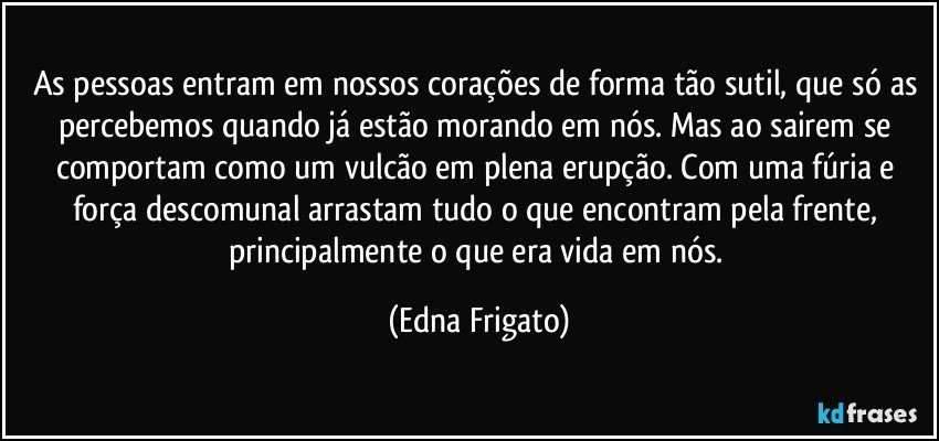 As pessoas entram em nossos corações de forma tão sutil, que só as percebemos quando já estão morando em nós. Mas ao sairem se comportam como um vulcão em plena erupção. Com uma fúria e força descomunal arrastam tudo o que encontram pela frente, principalmente o que era vida em nós. (Edna Frigato)