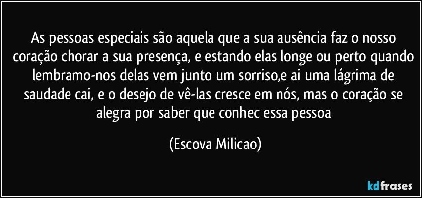As pessoas especiais são aquela que a sua ausência faz o nosso coração chorar a sua presença, e estando elas longe ou perto quando lembramo-nos delas vem junto um sorriso,e ai uma lágrima de saudade cai, e o desejo de vê-las cresce em nós, mas o coração se alegra por saber que conhec essa pessoa (Escova Milicao)