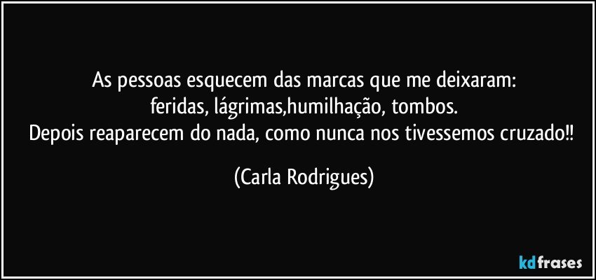 As pessoas esquecem das marcas que me deixaram:
feridas, lágrimas,humilhação, tombos.
Depois reaparecem do nada, como nunca nos tivessemos cruzado!! (Carla Rodrigues)