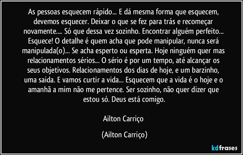 As pessoas esquecem rápido... E dá mesma forma que esquecem, devemos esquecer. Deixar o que se fez para trás e recomeçar novamente... Só que dessa vez sozinho. Encontrar alguém perfeito... Esquece! O detalhe é quem acha que pode manipular, nunca será manipulada(o)... Se acha esperto ou esperta. Hoje ninguém quer mas relacionamentos sérios... O sério é por um tempo, até alcançar os seus objetivos. Relacionamentos dos dias de hoje, e um barzinho, uma saida. E vamos curtir a vida... Esquecem que a vida é o hoje e o amanhã a mim não me pertence. Ser sozinho, não quer dizer que estou só. Deus está comigo.

Ailton Carriço (Ailton Carriço)