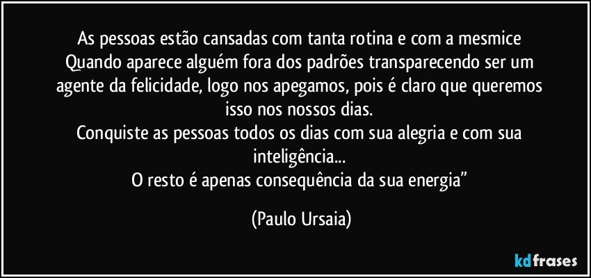 As pessoas estão cansadas com tanta rotina e com a mesmice 
Quando aparece alguém fora dos padrões transparecendo ser um agente da felicidade, logo nos apegamos, pois é claro que queremos isso nos nossos dias. 
Conquiste as pessoas todos os dias com sua alegria e com sua inteligência... 
O resto é apenas consequência da sua energia” (Paulo Ursaia)