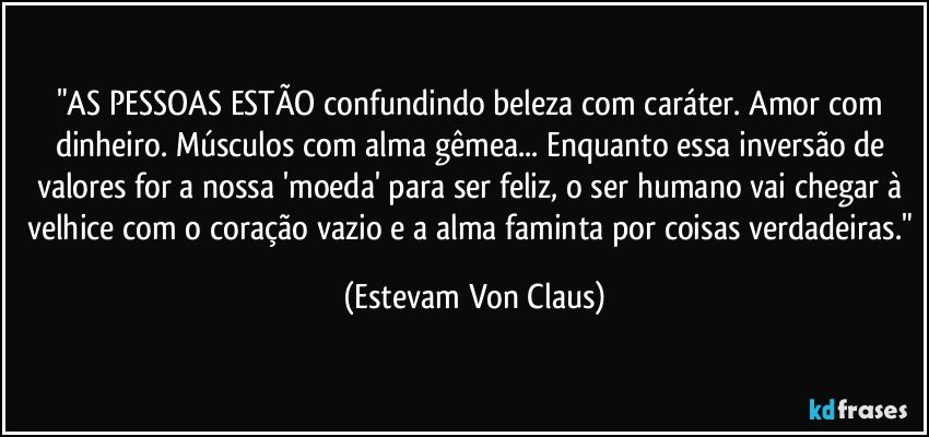 "AS PESSOAS ESTÃO confundindo beleza com caráter. Amor com dinheiro. Músculos com alma gêmea... Enquanto essa inversão de valores for a nossa 'moeda' para ser feliz, o ser humano vai chegar à velhice com o coração vazio e a alma faminta por coisas verdadeiras." (Estevam Von Claus)