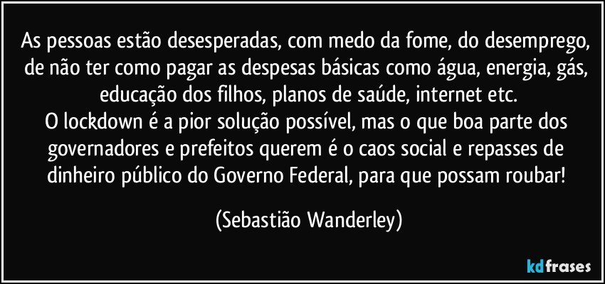 As pessoas estão desesperadas, com medo da fome, do desemprego, de não ter como pagar as despesas básicas como água, energia, gás, educação dos filhos, planos de saúde, internet etc.
O lockdown é a pior solução possível, mas o que boa parte dos governadores e prefeitos querem é o caos social e repasses de dinheiro público do Governo Federal, para que possam roubar! (Sebastião Wanderley)