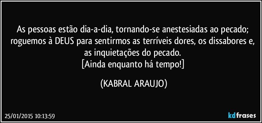 As pessoas estão dia-a-dia, tornando-se anestesiadas ao pecado; roguemos à DEUS para sentirmos as terríveis dores, os dissabores e, as inquietações do pecado. 
[Ainda enquanto há tempo!] (KABRAL ARAUJO)