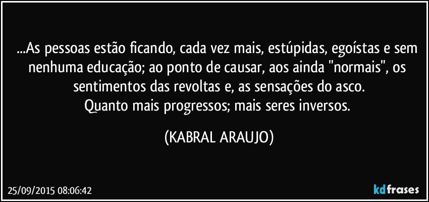 ...As pessoas estão ficando, cada vez mais, estúpidas,  egoístas e sem nenhuma educação; ao ponto de causar, aos ainda "normais", os sentimentos das revoltas e, as sensações do asco.
Quanto mais progressos; mais seres inversos. (KABRAL ARAUJO)