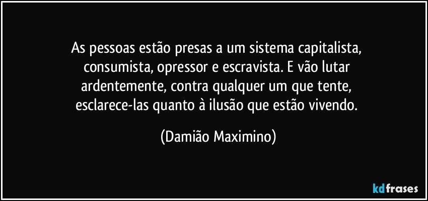 As pessoas estão presas a um sistema capitalista, 
consumista, opressor e escravista.  E vão lutar 
ardentemente, contra qualquer um que tente, 
esclarece-las quanto à ilusão que estão vivendo. (Damião Maximino)