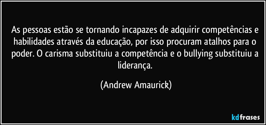 As pessoas estão se tornando incapazes de adquirir competências e habilidades através da educação, por isso procuram atalhos para o poder. O carisma substituiu a competência e o bullying substituiu a liderança. (Andrew Amaurick)