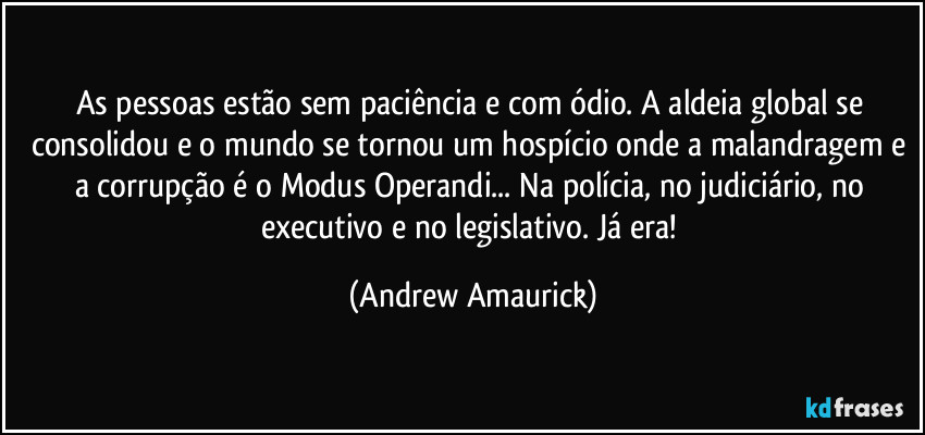 As pessoas  estão sem paciência e com ódio. A aldeia global se consolidou e o mundo se tornou um hospício onde a malandragem e a corrupção é o  Modus Operandi... Na polícia, no judiciário, no executivo e no legislativo. Já era! (Andrew Amaurick)