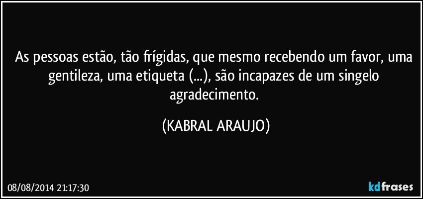 As pessoas estão, tão frígidas, que mesmo recebendo um favor, uma gentileza, uma etiqueta (...), são incapazes de um singelo agradecimento. (KABRAL ARAUJO)