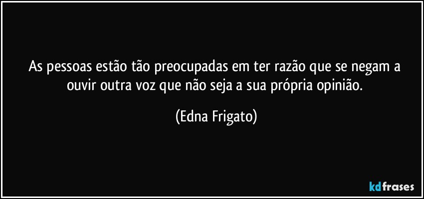 As pessoas estão tão preocupadas em ter razão que se negam a ouvir outra voz que não seja a sua própria opinião. (Edna Frigato)