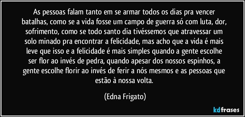 As pessoas falam tanto em se armar todos os dias pra vencer batalhas, como se a vida fosse um campo de guerra só com luta, dor, sofrimento, como se todo santo dia tivéssemos que atravessar um solo minado pra encontrar a felicidade, mas acho que a vida é mais leve que isso e a felicidade é mais simples quando a gente escolhe ser flor ao invés de pedra, quando apesar dos nossos espinhos, a gente escolhe florir ao invés de ferir a nós mesmos e as pessoas que estão à nossa volta. (Edna Frigato)