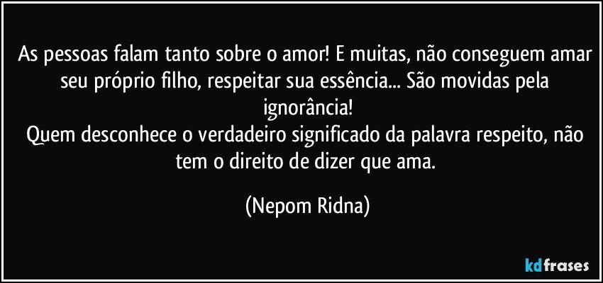 As pessoas falam tanto sobre o amor! E muitas, não conseguem amar seu próprio filho, respeitar sua essência... São movidas pela ignorância!
Quem desconhece o verdadeiro significado da palavra respeito, não tem o direito de dizer que ama. (Nepom Ridna)