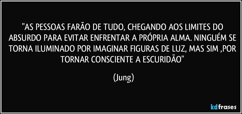 "AS PESSOAS FARÃO DE TUDO, CHEGANDO AOS LIMITES DO ABSURDO PARA EVITAR ENFRENTAR A PRÓPRIA ALMA. NINGUÉM SE TORNA ILUMINADO POR IMAGINAR FIGURAS DE LUZ, MAS SIM ,POR TORNAR CONSCIENTE A ESCURIDÃO" (Jung)