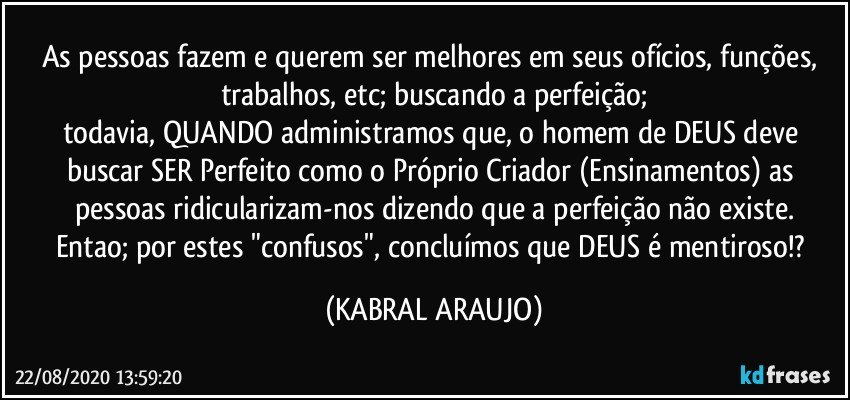 As pessoas fazem e querem ser melhores em seus ofícios, funções, trabalhos, etc; buscando a perfeição;
todavia, QUANDO administramos que, o homem de DEUS deve buscar SER Perfeito como o Próprio Criador (Ensinamentos) as pessoas ridicularizam-nos dizendo que a perfeição não existe.
Entao; por estes "confusos", concluímos que DEUS é mentiroso!? (KABRAL ARAUJO)