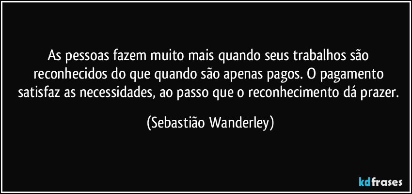 As pessoas fazem muito mais quando seus trabalhos são reconhecidos do que quando são apenas pagos. O pagamento satisfaz as necessidades, ao passo que o reconhecimento dá prazer. (Sebastião Wanderley)