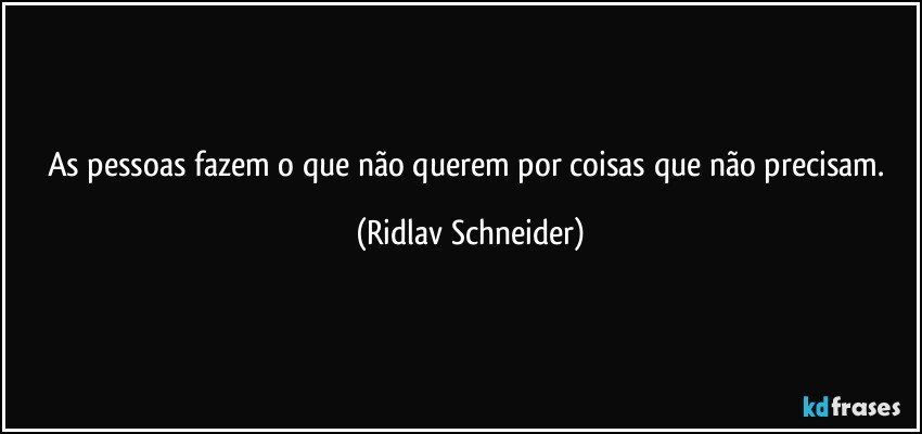 As pessoas fazem o que não querem por coisas que não precisam. (Ridlav Schneider)