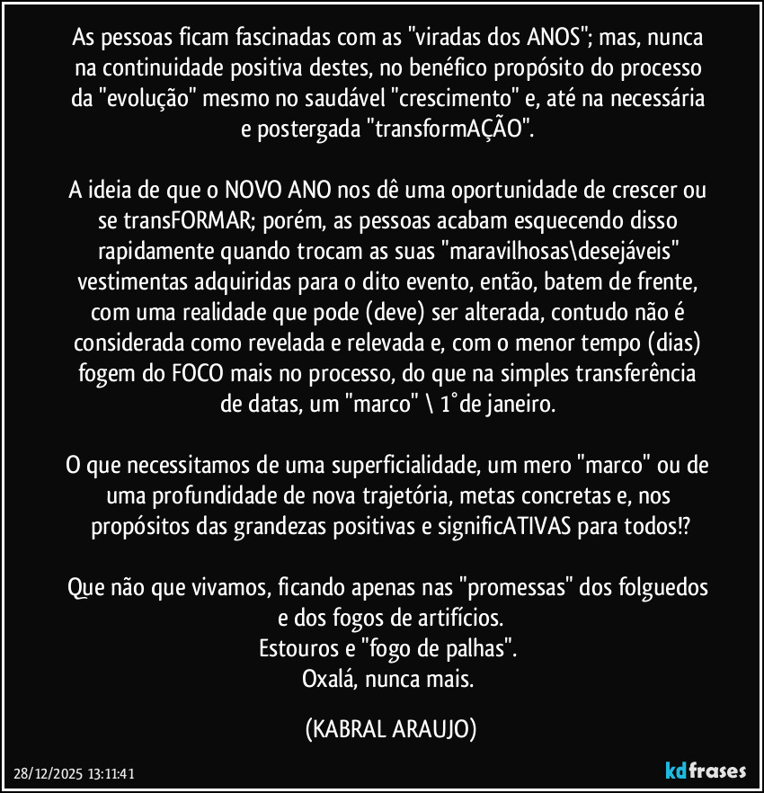 As pessoas ficam fascinadas com as "viradas dos ANOS"; mas, nunca na continuidade positiva destes, no benéfico propósito do processo da "evolução" mesmo no saudável "crescimento" e, até na necessária e postergada "transformAÇÃO". 

A  ideia de que o NOVO ANO nos dê uma oportunidade de crescer ou se transFORMAR; porém, as pessoas acabam esquecendo disso rapidamente quando trocam as suas "maravilhosas\desejáveis" vestimentas adquiridas para o dito evento, então, batem de frente, com uma realidade que pode (deve) ser alterada, contudo não é considerada como revelada e relevada e, com o menor tempo (dias) fogem do FOCO mais no processo, do que na simples transferência de datas, um "marco" \ 1°de janeiro. 

O que necessitamos de uma superficialidade, um mero "marco" ou de uma profundidade de nova trajetória, metas concretas e, nos propósitos das  grandezas positivas e significATIVAS para todos!?

Que não que vivamos, ficando apenas nas "promessas" dos folguedos e dos fogos de artifícios.
Estouros e "fogo de palhas". 
Oxalá, nunca mais. (KABRAL ARAUJO)